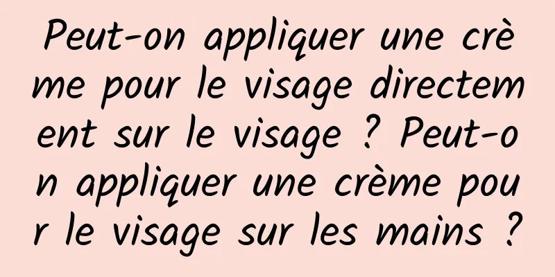 Peut-on appliquer une crème pour le visage directement sur le visage ? Peut-on appliquer une crème pour le visage sur les mains ?