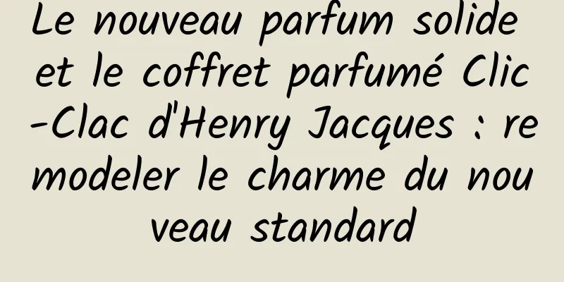 Le nouveau parfum solide et le coffret parfumé Clic-Clac d'Henry Jacques : remodeler le charme du nouveau standard