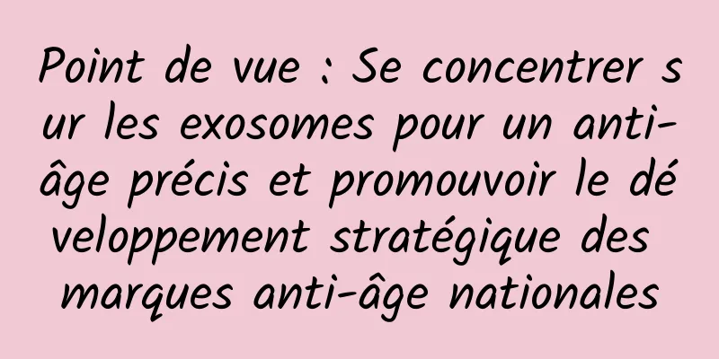 Point de vue : Se concentrer sur les exosomes pour un anti-âge précis et promouvoir le développement stratégique des marques anti-âge nationales