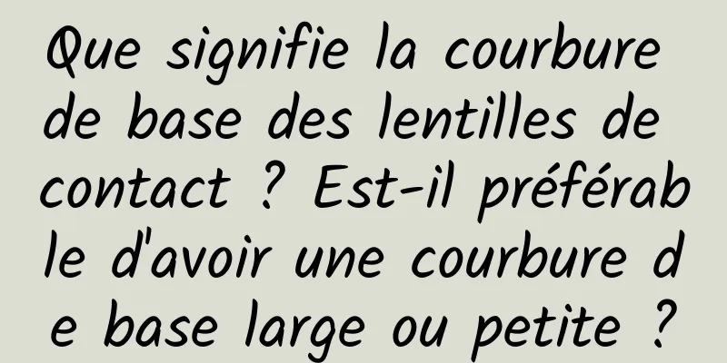Que signifie la courbure de base des lentilles de contact ? Est-il préférable d'avoir une courbure de base large ou petite ?