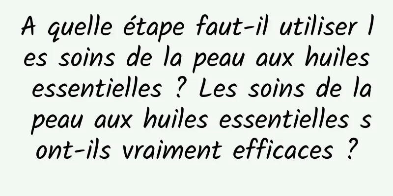 A quelle étape faut-il utiliser les soins de la peau aux huiles essentielles ? Les soins de la peau aux huiles essentielles sont-ils vraiment efficaces ?