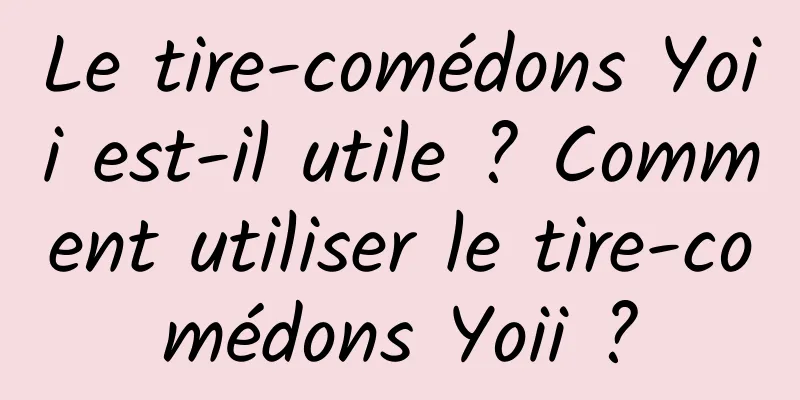 Le tire-comédons Yoii est-il utile ? Comment utiliser le tire-comédons Yoii ?