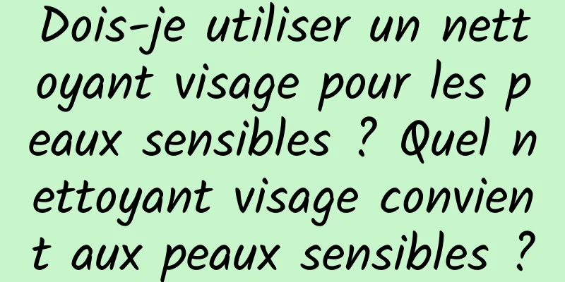 Dois-je utiliser un nettoyant visage pour les peaux sensibles ? Quel nettoyant visage convient aux peaux sensibles ?