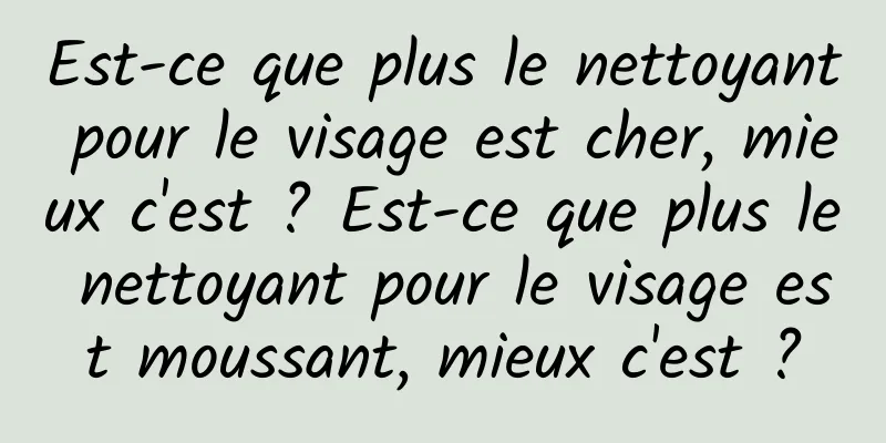 Est-ce que plus le nettoyant pour le visage est cher, mieux c'est ? Est-ce que plus le nettoyant pour le visage est moussant, mieux c'est ?