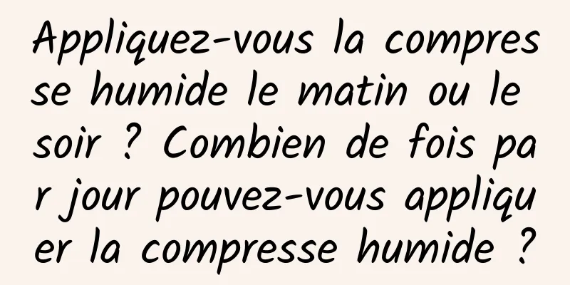 Appliquez-vous la compresse humide le matin ou le soir ? Combien de fois par jour pouvez-vous appliquer la compresse humide ?