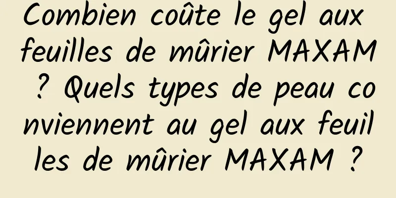 Combien coûte le gel aux feuilles de mûrier MAXAM ? Quels types de peau conviennent au gel aux feuilles de mûrier MAXAM ?
