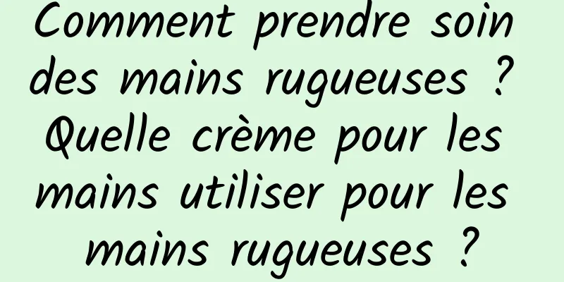 Comment prendre soin des mains rugueuses ? Quelle crème pour les mains utiliser pour les mains rugueuses ?