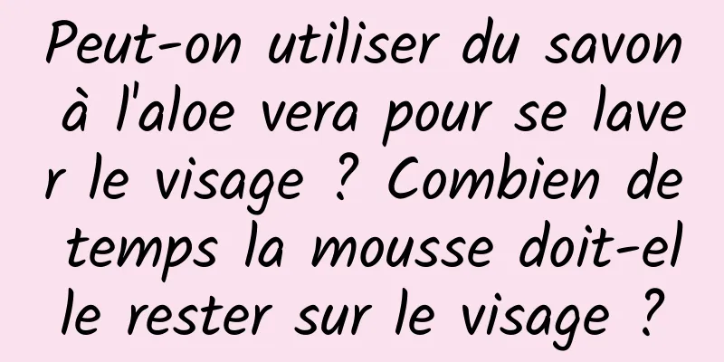 Peut-on utiliser du savon à l'aloe vera pour se laver le visage ? Combien de temps la mousse doit-elle rester sur le visage ?