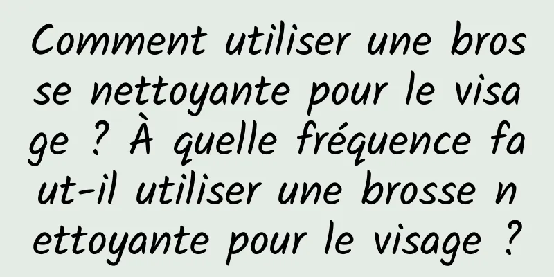 Comment utiliser une brosse nettoyante pour le visage ? À quelle fréquence faut-il utiliser une brosse nettoyante pour le visage ?
