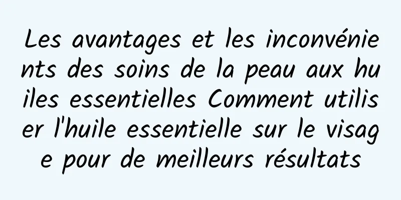 Les avantages et les inconvénients des soins de la peau aux huiles essentielles Comment utiliser l'huile essentielle sur le visage pour de meilleurs résultats