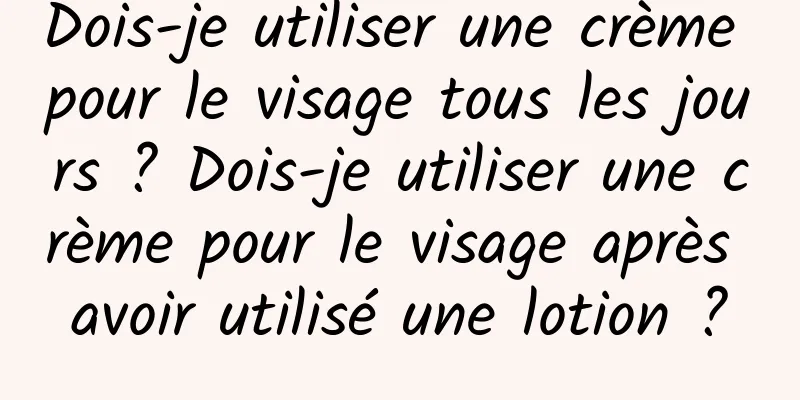 Dois-je utiliser une crème pour le visage tous les jours ? Dois-je utiliser une crème pour le visage après avoir utilisé une lotion ?