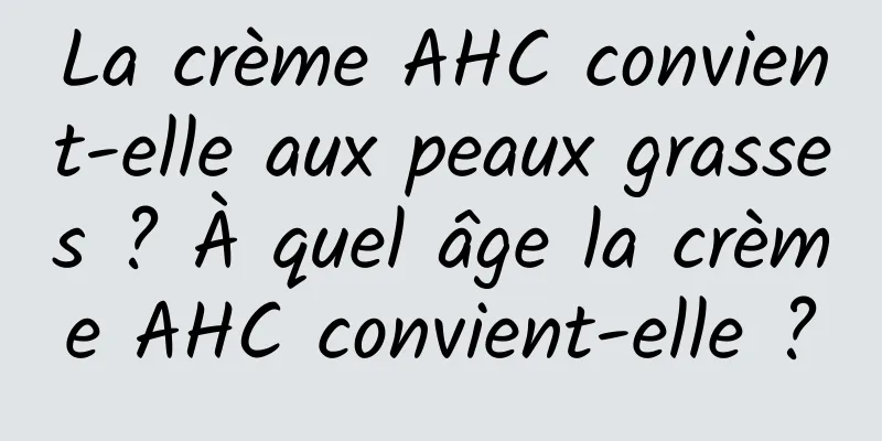 La crème AHC convient-elle aux peaux grasses ? À quel âge la crème AHC convient-elle ?