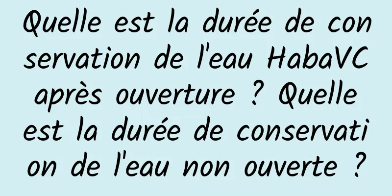 Quelle est la durée de conservation de l'eau HabaVC après ouverture ? Quelle est la durée de conservation de l'eau non ouverte ?