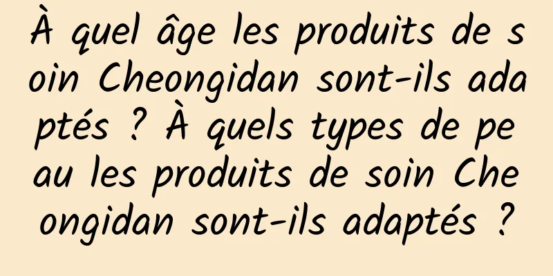 À quel âge les produits de soin Cheongidan sont-ils adaptés ? À quels types de peau les produits de soin Cheongidan sont-ils adaptés ?