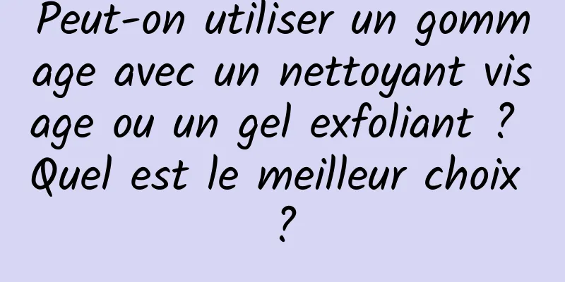 Peut-on utiliser un gommage avec un nettoyant visage ou un gel exfoliant ? Quel est le meilleur choix ?