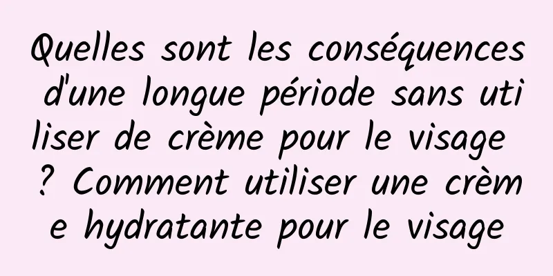Quelles sont les conséquences d'une longue période sans utiliser de crème pour le visage ? Comment utiliser une crème hydratante pour le visage