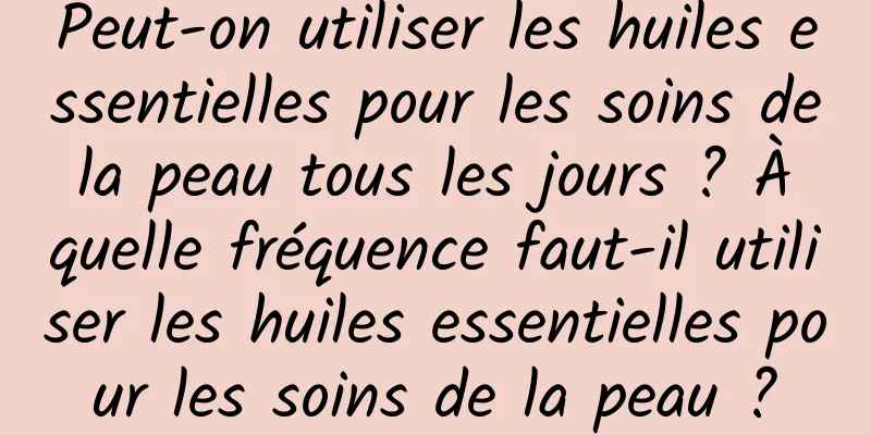 Peut-on utiliser les huiles essentielles pour les soins de la peau tous les jours ? À quelle fréquence faut-il utiliser les huiles essentielles pour les soins de la peau ?