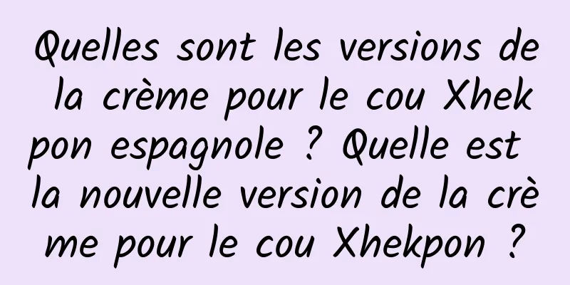 Quelles sont les versions de la crème pour le cou Xhekpon espagnole ? Quelle est la nouvelle version de la crème pour le cou Xhekpon ?