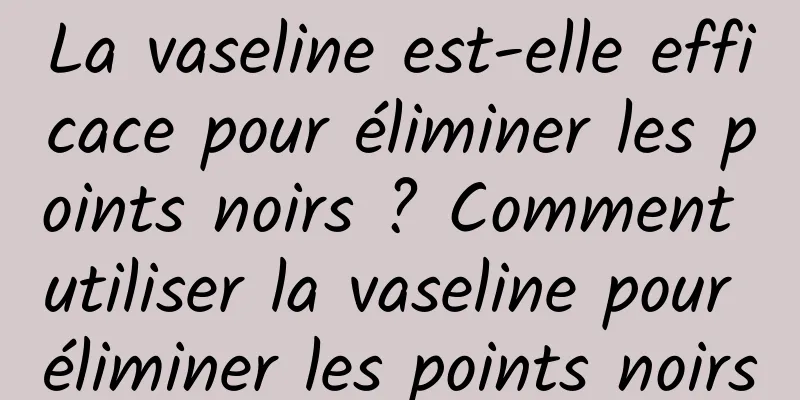 La vaseline est-elle efficace pour éliminer les points noirs ? Comment utiliser la vaseline pour éliminer les points noirs