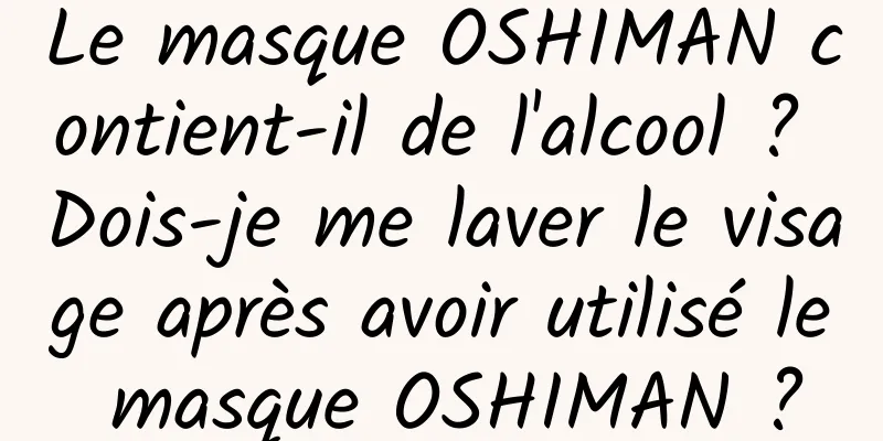 Le masque OSHIMAN contient-il de l'alcool ? Dois-je me laver le visage après avoir utilisé le masque OSHIMAN ?