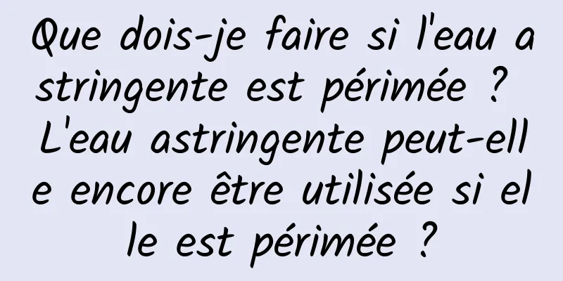 Que dois-je faire si l'eau astringente est périmée ? L'eau astringente peut-elle encore être utilisée si elle est périmée ?