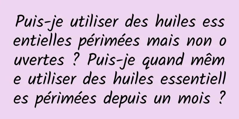 Puis-je utiliser des huiles essentielles périmées mais non ouvertes ? Puis-je quand même utiliser des huiles essentielles périmées depuis un mois ?