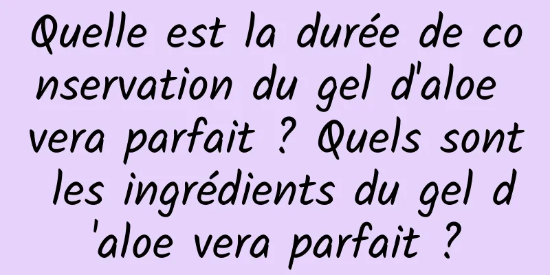 Quelle est la durée de conservation du gel d'aloe vera parfait ? Quels sont les ingrédients du gel d'aloe vera parfait ?