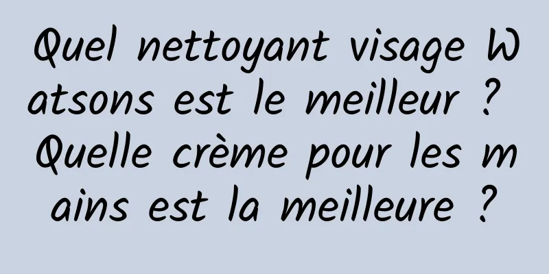 Quel nettoyant visage Watsons est le meilleur ? Quelle crème pour les mains est la meilleure ?