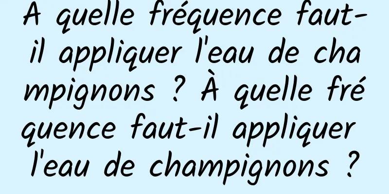 À quelle fréquence faut-il appliquer l'eau de champignons ? À quelle fréquence faut-il appliquer l'eau de champignons ?