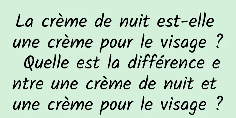 La crème de nuit est-elle une crème pour le visage ? Quelle est la différence entre une crème de nuit et une crème pour le visage ?