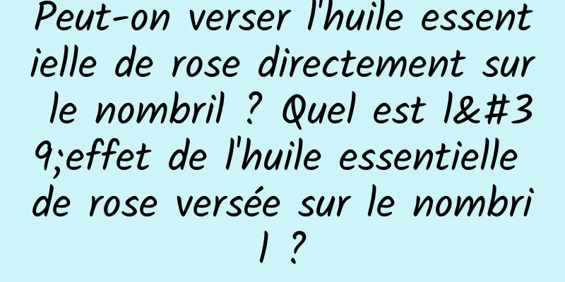 Peut-on verser l'huile essentielle de rose directement sur le nombril ? Quel est l'effet de l'huile essentielle de rose versée sur le nombril ?