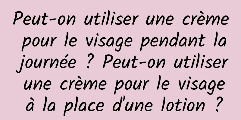 Peut-on utiliser une crème pour le visage pendant la journée ? Peut-on utiliser une crème pour le visage à la place d'une lotion ?