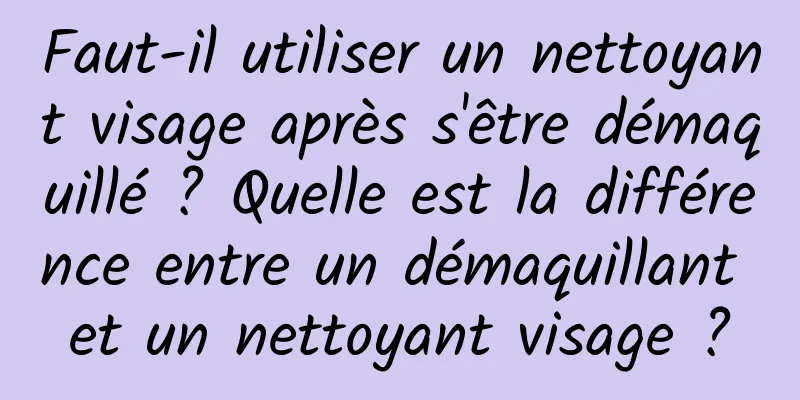 Faut-il utiliser un nettoyant visage après s'être démaquillé ? Quelle est la différence entre un démaquillant et un nettoyant visage ?