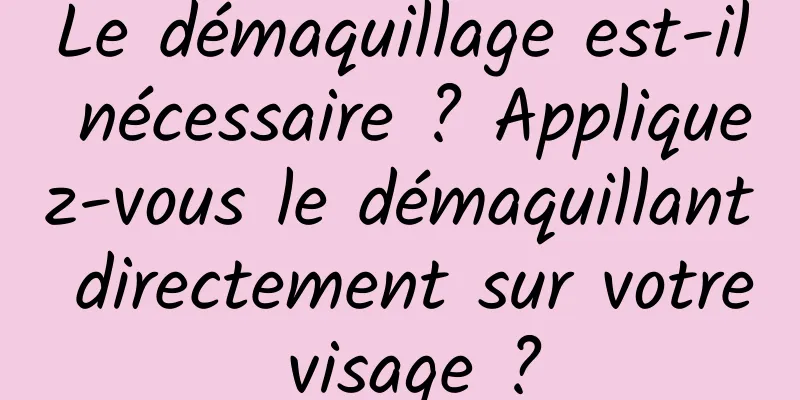 Le démaquillage est-il nécessaire ? Appliquez-vous le démaquillant directement sur votre visage ?