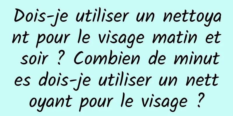Dois-je utiliser un nettoyant pour le visage matin et soir ? Combien de minutes dois-je utiliser un nettoyant pour le visage ?