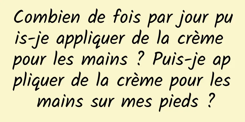 Combien de fois par jour puis-je appliquer de la crème pour les mains ? Puis-je appliquer de la crème pour les mains sur mes pieds ?