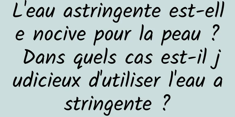 L'eau astringente est-elle nocive pour la peau ? Dans quels cas est-il judicieux d'utiliser l'eau astringente ?