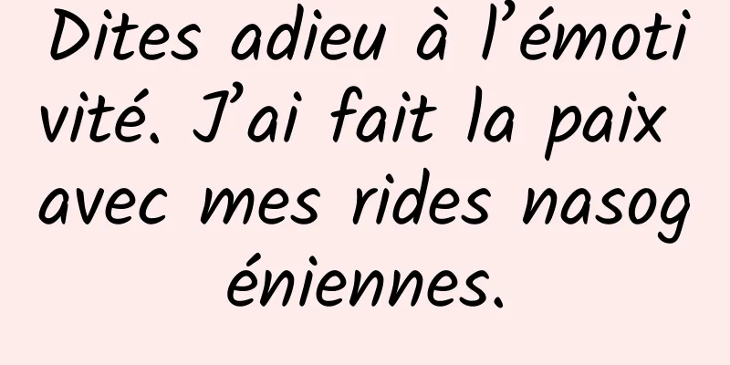 Dites adieu à l’émotivité. J’ai fait la paix avec mes rides nasogéniennes.