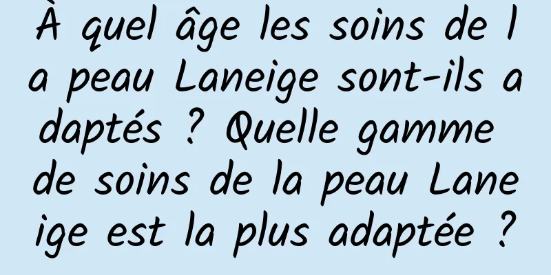 À quel âge les soins de la peau Laneige sont-ils adaptés ? Quelle gamme de soins de la peau Laneige est la plus adaptée ?
