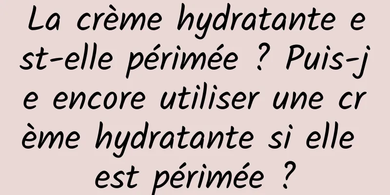 La crème hydratante est-elle périmée ? Puis-je encore utiliser une crème hydratante si elle est périmée ?