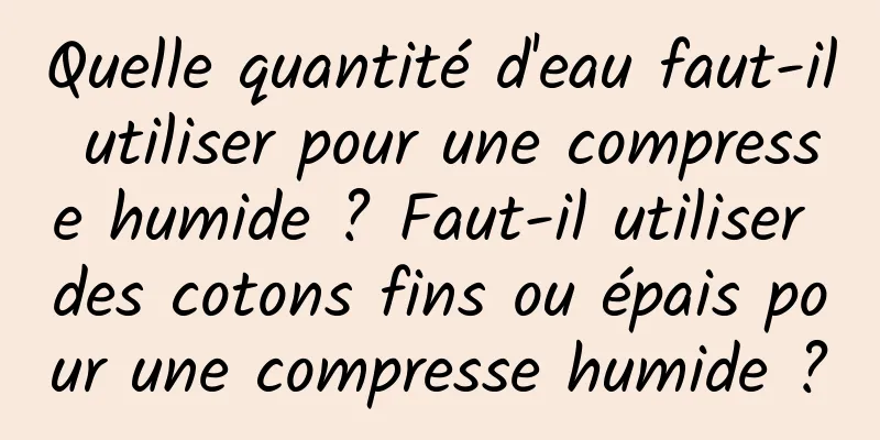 Quelle quantité d'eau faut-il utiliser pour une compresse humide ? Faut-il utiliser des cotons fins ou épais pour une compresse humide ?