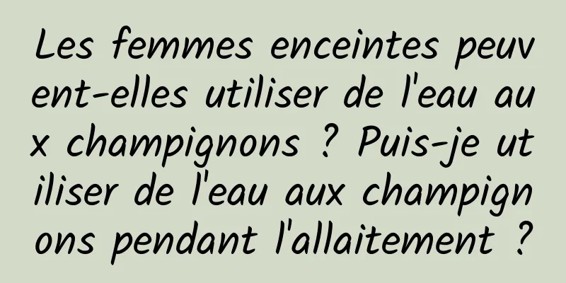 Les femmes enceintes peuvent-elles utiliser de l'eau aux champignons ? Puis-je utiliser de l'eau aux champignons pendant l'allaitement ?