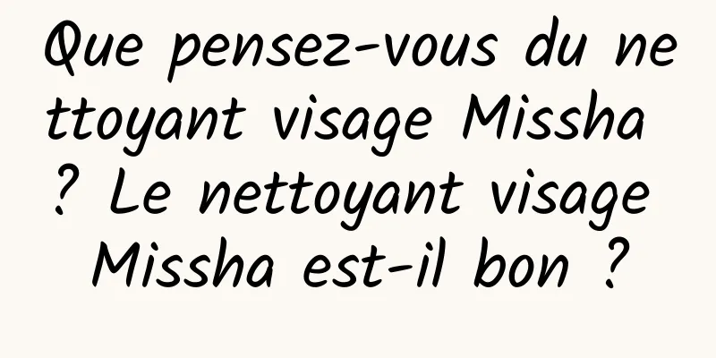 Que pensez-vous du nettoyant visage Missha ? Le nettoyant visage Missha est-il bon ?