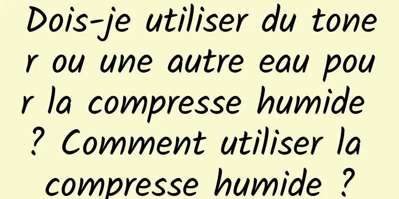 Dois-je utiliser du toner ou une autre eau pour la compresse humide ? Comment utiliser la compresse humide ?