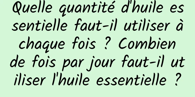Quelle quantité d'huile essentielle faut-il utiliser à chaque fois ? Combien de fois par jour faut-il utiliser l'huile essentielle ?