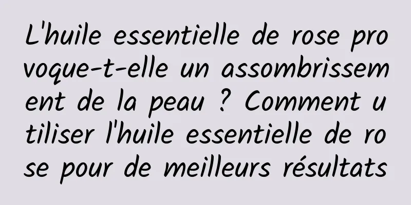 L'huile essentielle de rose provoque-t-elle un assombrissement de la peau ? Comment utiliser l'huile essentielle de rose pour de meilleurs résultats