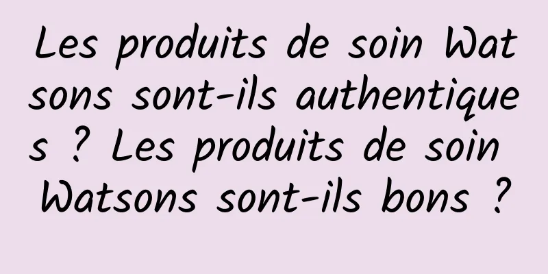 Les produits de soin Watsons sont-ils authentiques ? Les produits de soin Watsons sont-ils bons ?
