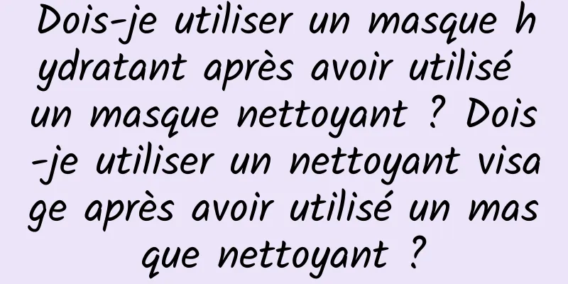Dois-je utiliser un masque hydratant après avoir utilisé un masque nettoyant ? Dois-je utiliser un nettoyant visage après avoir utilisé un masque nettoyant ?