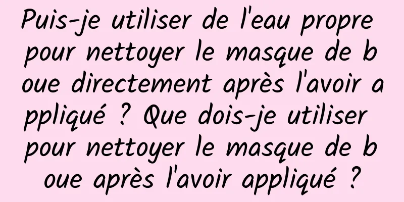 Puis-je utiliser de l'eau propre pour nettoyer le masque de boue directement après l'avoir appliqué ? Que dois-je utiliser pour nettoyer le masque de boue après l'avoir appliqué ?