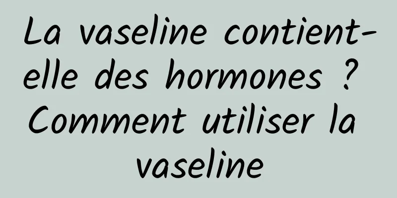 La vaseline contient-elle des hormones ? Comment utiliser la vaseline